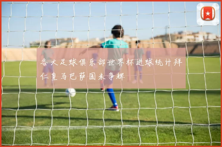 各大足球俱乐部世界杯进球统计拜仁皇马巴萨国米争辉