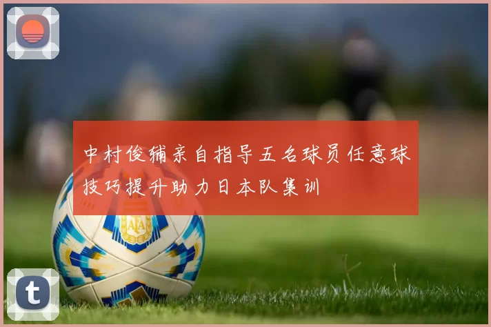 中村俊辅亲自指导五名球员任意球技巧提升助力日本队集训