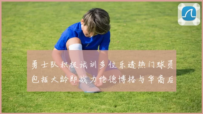 勇士队积极试训多位乐透热门球员包括大龄即战力伦德博格与华裔后卫伯里斯