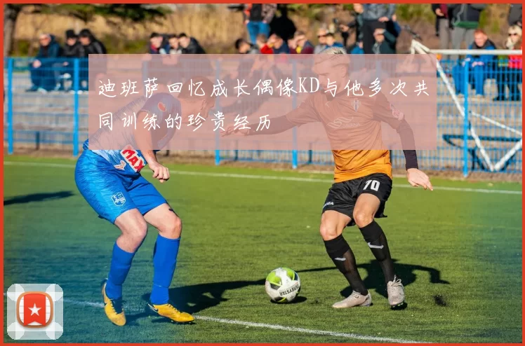 迪班萨回忆成长偶像KD与他多次共同训练的珍贵经历