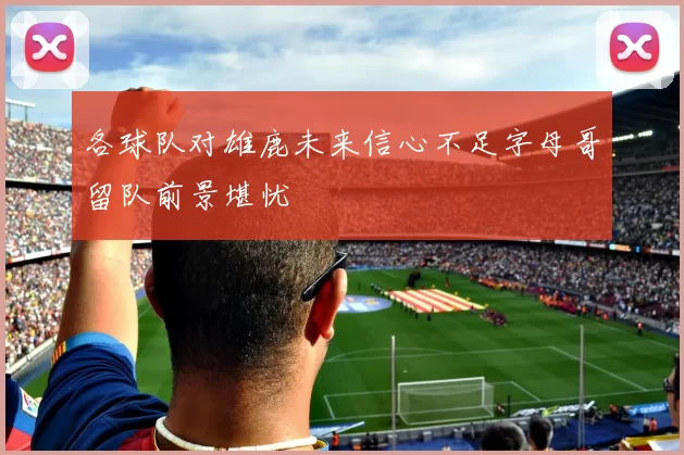 各球队对雄鹿未来信心不足字母哥留队前景堪忧