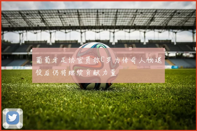 葡萄牙足协官员称C罗为传奇人物退役后仍将继续贡献力量